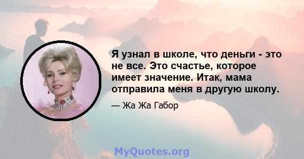 Я узнал в школе, что деньги - это не все. Это счастье, которое имеет значение. Итак, мама отправила меня в другую школу.