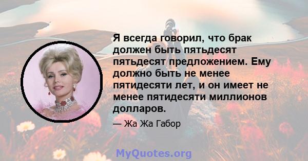 Я всегда говорил, что брак должен быть пятьдесят пятьдесят предложением. Ему должно быть не менее пятидесяти лет, и он имеет не менее пятидесяти миллионов долларов.