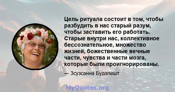 Цель ритуала состоит в том, чтобы разбудить в нас старый разум, чтобы заставить его работать. Старые внутри нас, коллективное бессознательное, множество жизней, божественные вечные части, чувства и части мозга, которые