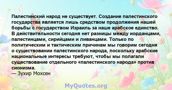 Палестинский народ не существует. Создание палестинского государства является лишь средством продолжения нашей борьбы с государством Израиль за наше арабское единство. В действительности сегодня нет разницы между