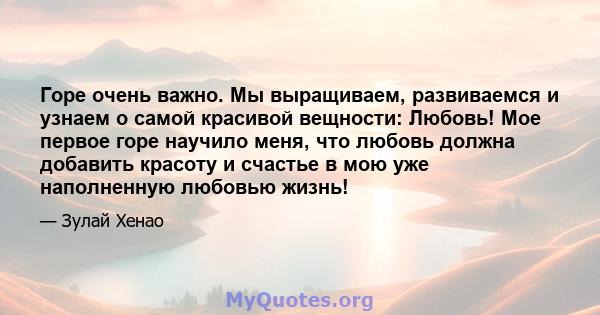 Горе очень важно. Мы выращиваем, развиваемся и узнаем о самой красивой вещности: Любовь! Мое первое горе научило меня, что любовь должна добавить красоту и счастье в мою уже наполненную любовью жизнь!