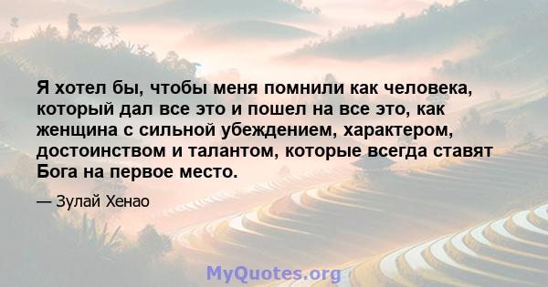 Я хотел бы, чтобы меня помнили как человека, который дал все это и пошел на все это, как женщина с сильной убеждением, характером, достоинством и талантом, которые всегда ставят Бога на первое место.