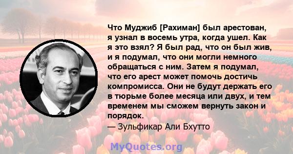 Что Муджиб [Рахиман] был арестован, я узнал в восемь утра, когда ушел. Как я это взял? Я был рад, что он был жив, и я подумал, что они могли немного обращаться с ним. Затем я подумал, что его арест может помочь достичь