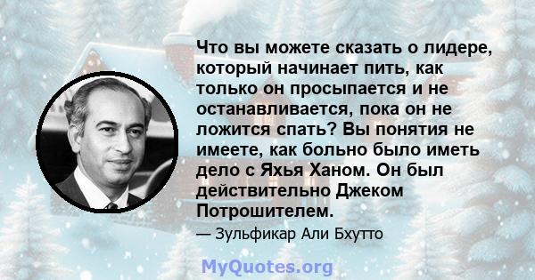 Что вы можете сказать о лидере, который начинает пить, как только он просыпается и не останавливается, пока он не ложится спать? Вы понятия не имеете, как больно было иметь дело с Яхья Ханом. Он был действительно Джеком 