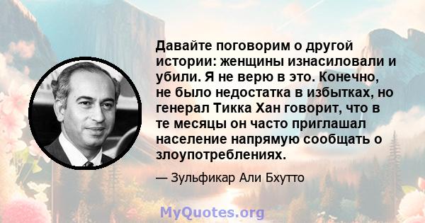 Давайте поговорим о другой истории: женщины изнасиловали и убили. Я не верю в это. Конечно, не было недостатка в избытках, но генерал Тикка Хан говорит, что в те месяцы он часто приглашал население напрямую сообщать о