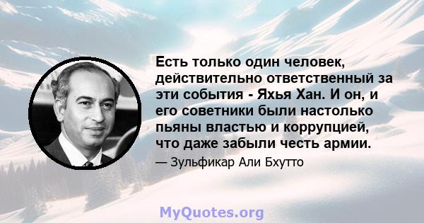 Есть только один человек, действительно ответственный за эти события - Яхья Хан. И он, и его советники были настолько пьяны властью и коррупцией, что даже забыли честь армии.