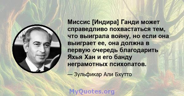 Миссис [Индира] Ганди может справедливо похвастаться тем, что выиграла войну, но если она выиграет ее, она должна в первую очередь благодарить Яхья Хан и его банду неграмотных психопатов.