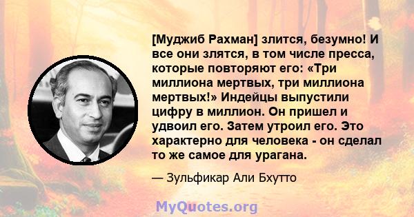 [Муджиб Рахман] злится, безумно! И все они злятся, в том числе пресса, которые повторяют его: «Три миллиона мертвых, три миллиона мертвых!» Индейцы выпустили цифру в миллион. Он пришел и удвоил его. Затем утроил его.