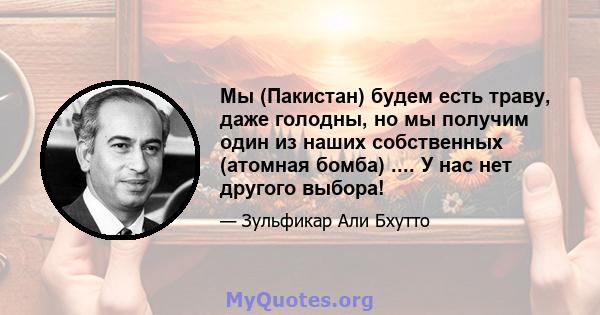 Мы (Пакистан) будем есть траву, даже голодны, но мы получим один из наших собственных (атомная бомба) .... У нас нет другого выбора!