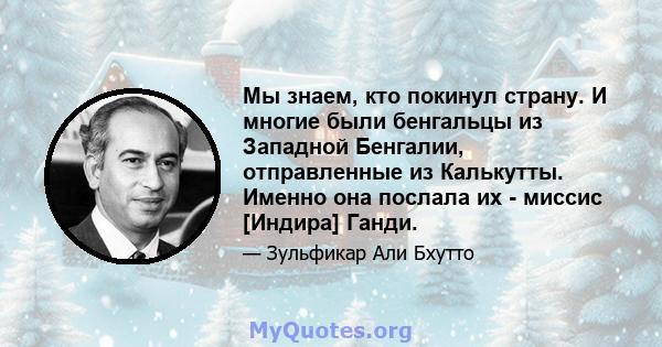 Мы знаем, кто покинул страну. И многие были бенгальцы из Западной Бенгалии, отправленные из Калькутты. Именно она послала их - миссис [Индира] Ганди.