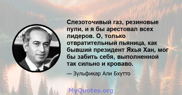 Слезоточивый газ, резиновые пули, и я бы арестовал всех лидеров. О, только отвратительный пьяница, как бывший президент Яхья Хан, мог бы забить себя, выполненной так сильно и кроваво.