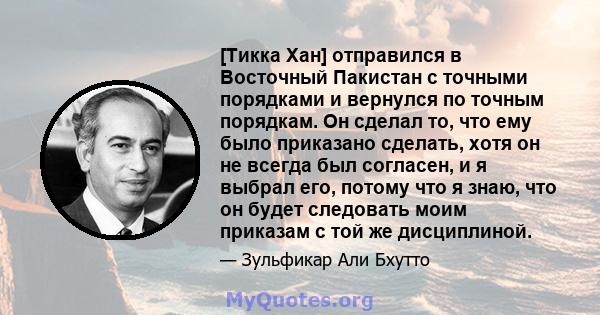 [Тикка Хан] отправился в Восточный Пакистан с точными порядками и вернулся по точным порядкам. Он сделал то, что ему было приказано сделать, хотя он не всегда был согласен, и я выбрал его, потому что я знаю, что он