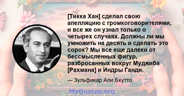 [Тикка Хан] сделал свою апелляцию с громкоговорителями, и все же он узнал только о четырех случаях. Должны ли мы умножить на десять и сделать это сорок? Мы все еще далеки от бессмысленных фигур, разбросанных вокруг