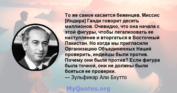 То же самое касается беженцев. Миссис [Индира] Ганди говорит десять миллионов. Очевидно, что она начала с этой фигуры, чтобы легализовать ее наступление и вторгаться в Восточный Пакистан. Но когда мы пригласили