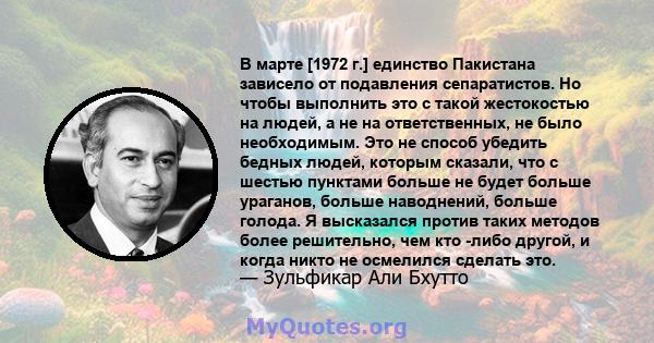 В марте [1972 г.] единство Пакистана зависело от подавления сепаратистов. Но чтобы выполнить это с такой жестокостью на людей, а не на ответственных, не было необходимым. Это не способ убедить бедных людей, которым