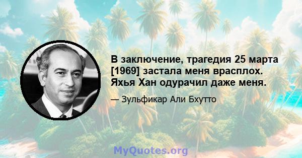 В заключение, трагедия 25 марта [1969] застала меня врасплох. Яхья Хан одурачил даже меня.