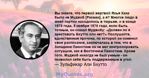 Вы знаете, что первой жертвой Яхья Хана было не Муджиб [Рахман], а я? Многие люди в моей партии находились в тюрьме, и в конце 1970 года, 5 ноября 1970 года, если быть точным, он сказал Муджибу: «Должен ли я арестовать