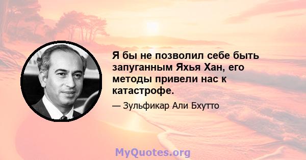 Я бы не позволил себе быть запуганным Яхья Хан, его методы привели нас к катастрофе.