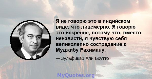 Я не говорю это в индийском виде, что лицемерно. Я говорю это искренне, потому что, вместо ненависти, я чувствую себя великолепно сострадание к Муджибу Рахиману.