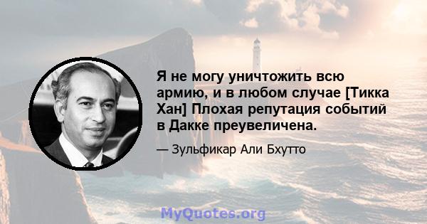 Я не могу уничтожить всю армию, и в любом случае [Тикка Хан] Плохая репутация событий в Дакке преувеличена.