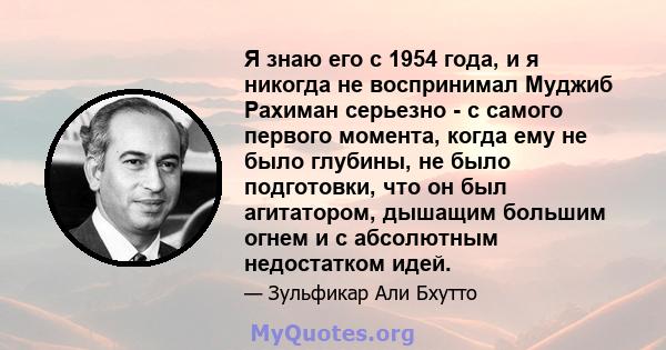 Я знаю его с 1954 года, и я никогда не воспринимал Муджиб Рахиман серьезно - с самого первого момента, когда ему не было глубины, не было подготовки, что он был агитатором, дышащим большим огнем и с абсолютным