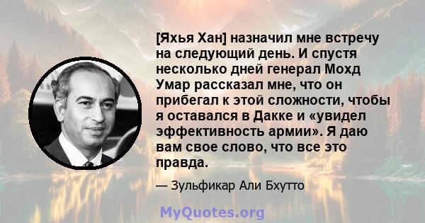 [Яхья Хан] назначил мне встречу на следующий день. И спустя несколько дней генерал Мохд Умар рассказал мне, что он прибегал к этой сложности, чтобы я оставался в Дакке и «увидел эффективность армии». Я даю вам свое