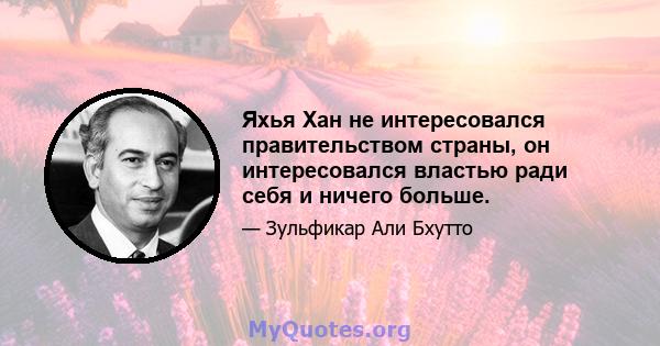 Яхья Хан не интересовался правительством страны, он интересовался властью ради себя и ничего больше.