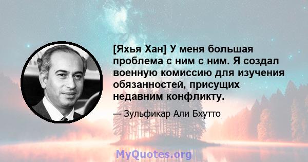 [Яхья Хан] У меня большая проблема с ним с ним. Я создал военную комиссию для изучения обязанностей, присущих недавним конфликту.