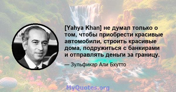 [Yahya Khan] не думал только о том, чтобы приобрести красивые автомобили, строить красивые дома, подружиться с банкирами и отправлять деньги за границу.