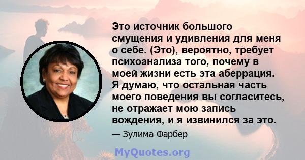 Это источник большого смущения и удивления для меня о себе. (Это), вероятно, требует психоанализа того, почему в моей жизни есть эта аберрация. Я думаю, что остальная часть моего поведения вы согласитесь, не отражает