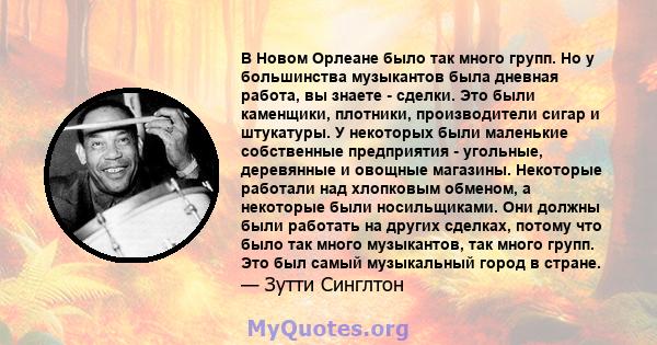 В Новом Орлеане было так много групп. Но у большинства музыкантов была дневная работа, вы знаете - сделки. Это были каменщики, плотники, производители сигар и штукатуры. У некоторых были маленькие собственные