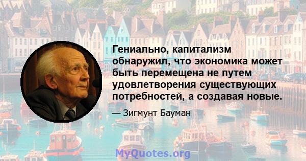 Гениально, капитализм обнаружил, что экономика может быть перемещена не путем удовлетворения существующих потребностей, а создавая новые.