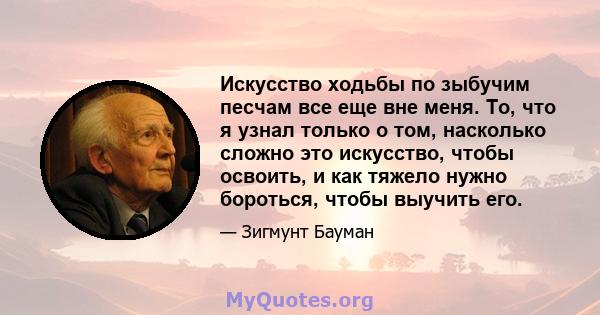 Искусство ходьбы по зыбучим песчам все еще вне меня. То, что я узнал только о том, насколько сложно это искусство, чтобы освоить, и как тяжело нужно бороться, чтобы выучить его.