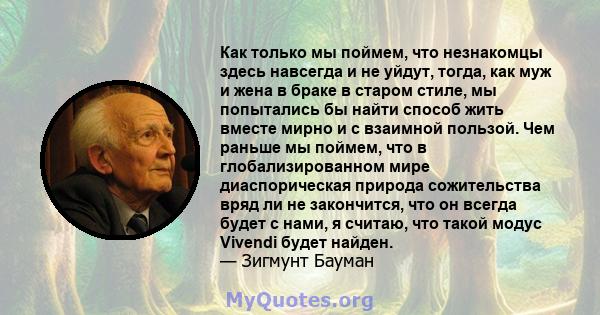 Как только мы поймем, что незнакомцы здесь навсегда и не уйдут, тогда, как муж и жена в браке в старом стиле, мы попытались бы найти способ жить вместе мирно и с взаимной пользой. Чем раньше мы поймем, что в