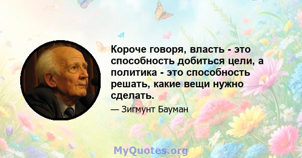 Короче говоря, власть - это способность добиться цели, а политика - это способность решать, какие вещи нужно сделать.