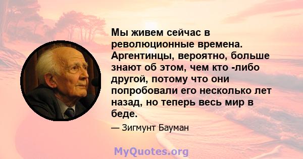 Мы живем сейчас в революционные времена. Аргентинцы, вероятно, больше знают об этом, чем кто -либо другой, потому что они попробовали его несколько лет назад, но теперь весь мир в беде.