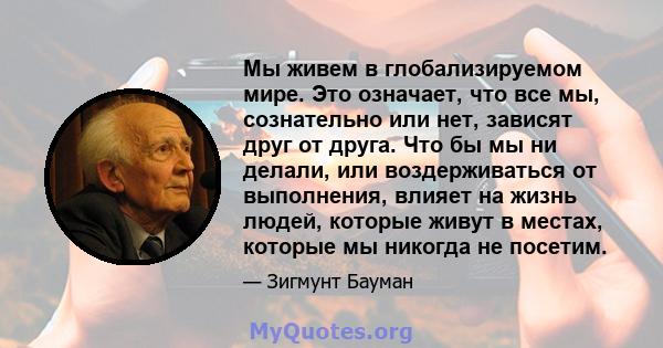 Мы живем в глобализируемом мире. Это означает, что все мы, сознательно или нет, зависят друг от друга. Что бы мы ни делали, или воздерживаться от выполнения, влияет на жизнь людей, которые живут в местах, которые мы