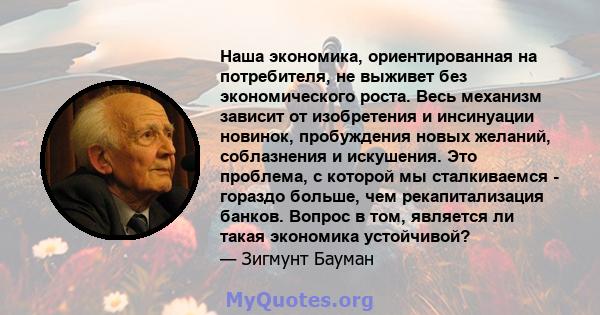 Наша экономика, ориентированная на потребителя, не выживет без экономического роста. Весь механизм зависит от изобретения и инсинуации новинок, пробуждения новых желаний, соблазнения и искушения. Это проблема, с которой 