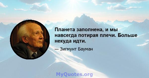 Планета заполнена, и мы навсегда потирая плечи. Больше некуда идти.