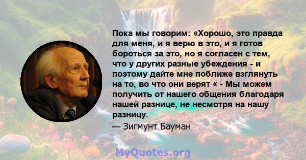 Пока мы говорим: «Хорошо, это правда для меня, и я верю в это, и я готов бороться за это, но я согласен с тем, что у других разные убеждения - и поэтому дайте мне поближе взглянуть на то, во что они верят « - Мы можем