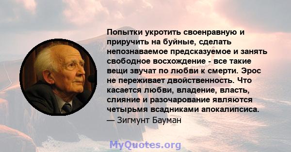 Попытки укротить своенравную и приручить на буйные, сделать непознаваемое предсказуемое и занять свободное восхождение - все такие вещи звучат по любви к смерти. Эрос не переживает двойственность. Что касается любви,