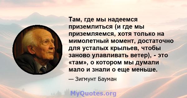 Там, где мы надеемся приземлиться (и где мы приземляемся, хотя только на мимолетный момент, достаточно для усталых крыльев, чтобы заново улавливать ветер), - это «там», о котором мы думали мало и знали о еще меньше.