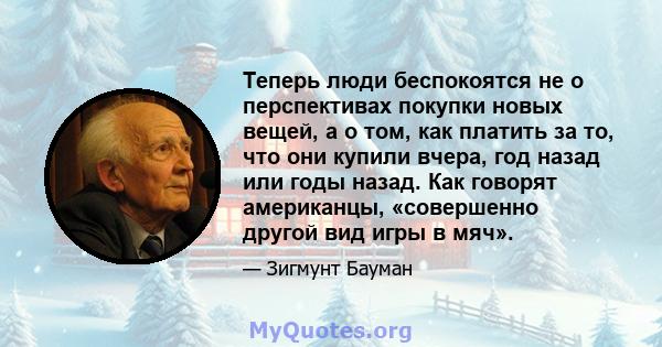 Теперь люди беспокоятся не о перспективах покупки новых вещей, а о том, как платить за то, что они купили вчера, год назад или годы назад. Как говорят американцы, «совершенно другой вид игры в мяч».