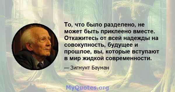 То, что было разделено, не может быть приклеено вместе. Откажитесь от всей надежды на совокупность, будущее и прошлое, вы, которые вступают в мир жидкой современности.