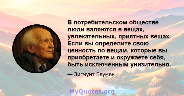 В потребительском обществе люди валяются в вещах, увлекательных, приятных вещах. Если вы определите свою ценность по вещам, которые вы приобретаете и окружаете себя, быть исключенным унизительно.