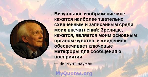 Визуальное изображение мне кажется наиболее тщательно схваченным и записанным среди моих впечатлений; Зрелище, кажется, является моим основным органом чувства, и «видение» обеспечивает ключевые метафоры для сообщения о