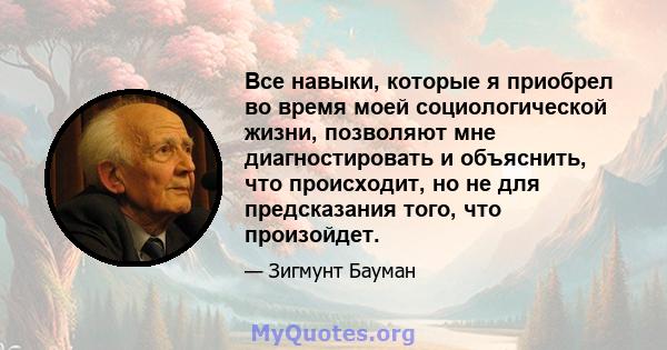 Все навыки, которые я приобрел во время моей социологической жизни, позволяют мне диагностировать и объяснить, что происходит, но не для предсказания того, что произойдет.