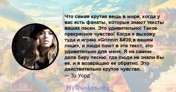 Что самая крутая вещь в мире, когда у вас есть фанаты, которые знают тексты ваших песен. Это удивительно! Такое прекрасное чувство! Когда я выхожу туда и играю «Grinnin 'в вашем лице», и люди поют в это текст, это