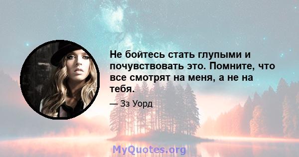 Не бойтесь стать глупыми и почувствовать это. Помните, что все смотрят на меня, а не на тебя.